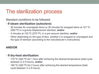The sterilization process
Standard conditions to be followed:
• If steam sterilization (autoclave):
• 20 minutes for unwrapped items or 30 minutes for wrapped items at 121 ºC
(250 ºF) in a gravity-displacement sterilizer, and/or
• 4 minutes at 132 ºC (270 ºF), in a pre-vacuum sterilizer, and/or
• Other depending on the type of item, whether it is wrapped or unwrapped and
the type of sterilizer (according to the manufacturer’s instructions)
AND/OR
• If dry-heat sterilization:
• 170 ºC (340 ºF) for 1 hour after achieving the desired temperature (total cycle
between 2–2.5 hours), and/or
• 160 ºC (320 ºF) for 2 hours after achieving the desired temperature (total
cycle between 3–3.5 hours)
 
