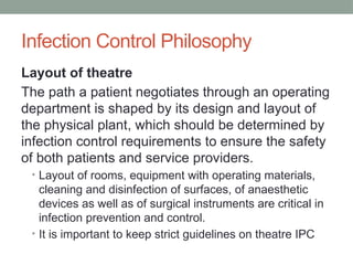 Infection Control Philosophy
Layout of theatre
The path a patient negotiates through an operating
department is shaped by its design and layout of
the physical plant, which should be determined by
infection control requirements to ensure the safety
of both patients and service providers.
• Layout of rooms, equipment with operating materials,
cleaning and disinfection of surfaces, of anaesthetic
devices as well as of surgical instruments are critical in
infection prevention and control.
• It is important to keep strict guidelines on theatre IPC
 