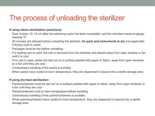 The process of unloading the sterilizer
If using steam sterilization (autoclave):
• Door is open 12–14 cm after the sterilizing cycle has been completed, and the chamber pressure gauge
reaches “0”
• 30 minutes are allowed before unloading the sterilizer, for pack and instruments to dry (not applicable
if drying cycle is used)
• Packages must be dry before unloading
• If a loading cart is used, the cart is removed from the sterilizer and placed away from open window or fan
until it is cool
• If no cart is used, packs are laid out on a surface padded with paper or fabric, away from open windows
or a fan until they are cool
• Unnecessary handling of the packs is avoided
• When packs have cooled to room temperature, they are dispensed or placed into a sterile storage area
If using dry-heat sterilization:
• Packs/containers must be laid out on a surface padded with paper or fabric, away from open windows or
a fan until they are cool
• Packs/containers cool to room temperature before handling
• Unnecessary handling of the packs/containers is avoided
• When packs/containers have cooled to room temperature, they are dispensed or placed into a sterile
storage area
 