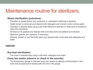 Maintenance routine for sterilizers.
• Steam sterilization (autoclave):
• Chamber is cooled before any procedure is undertaken (cleaning or loading)
• Outlet screen is removed and cleaned with detergent and a brush under running water
• Chamber is cleaned daily using a soft cloth [Abrasive cleanser or steel wool is avoided to
clean the autoclave]
• All doors or lid gaskets are cleaned with a lint-free cloth and defects are checked
• Defective gaskets are replaced, if necessary
• Shelves, basket or cart that hold packs are cleaned with a soft cloth with detergent and
water
AND/OR
• Dry-heat sterilization:
• The oven is cleaned daily using a soft cloth, detergent and water
• Every two weeks (observe or check in the records):
• The temperature gauge is checked every two weeks by placing a thermometer in the
oven and comparing the reading with the one in the gauge
 