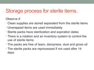 Storage process for sterile items.
Observe if:
• Clean supplies are stored separated from the sterile items
• Unwrapped items are used immediately
• Sterile packs have sterilization and expiration dates
• There is a rotation and an inventory system to control the
use of sterile items
• The packs are free of tears, dampness, dust and gross oil
• The sterile packs are reprocessed if not used after 14
days
 