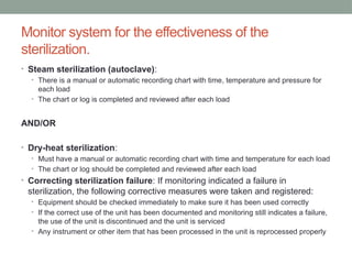 Monitor system for the effectiveness of the
sterilization.
• Steam sterilization (autoclave):
• There is a manual or automatic recording chart with time, temperature and pressure for
each load
• The chart or log is completed and reviewed after each load
AND/OR
• Dry-heat sterilization:
• Must have a manual or automatic recording chart with time and temperature for each load
• The chart or log should be completed and reviewed after each load
• Correcting sterilization failure: If monitoring indicated a failure in
sterilization, the following corrective measures were taken and registered:
• Equipment should be checked immediately to make sure it has been used correctly
• If the correct use of the unit has been documented and monitoring still indicates a failure,
the use of the unit is discontinued and the unit is serviced
• Any instrument or other item that has been processed in the unit is reprocessed properly
 