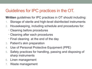 Guidelines for IPC practices in the OT.
Written guidelines for IPC practices in OT should including:
1. Storage of sterile and high-level disinfected instruments
2. Housekeeping, including schedule and procedures for:
• Cleaning before procedures
• Cleaning after each procedures
• Final cleaning at the end of the day
3. Patient’s skin preparation
4. Use of Personal Protective Equipment (PPE)
5. Safety practices for handling, passing and disposing of
sharp instruments
6. Linen management
7. Waste management
 