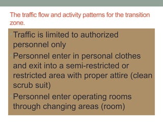 The traffic flow and activity patterns for the transition
zone.
•Traffic is limited to authorized
personnel only
•Personnel enter in personal clothes
and exit into a semi-restricted or
restricted area with proper attire (clean
scrub suit)
•Personnel enter operating rooms
through changing areas (room)
 