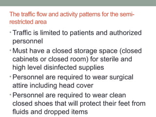 The traffic flow and activity patterns for the semi-
restricted area
• Traffic is limited to patients and authorized
personnel
• Must have a closed storage space (closed
cabinets or closed room) for sterile and
high level disinfected supplies
• Personnel are required to wear surgical
attire including head cover
• Personnel are required to wear clean
closed shoes that will protect their feet from
fluids and dropped items
 