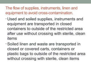 The flow of supplies, instruments, linen and
equipment to avoid cross-contamination.
• Used and soiled supplies, instruments and
equipment are transported in closed
containers to outside of the restricted area
after use without crossing with sterile, clean
items
• Soiled linen and waste are transported in
closed or covered carts, containers or
plastic bags to outside of the restricted area
without crossing with sterile, clean items
 