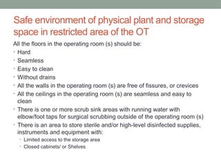 Safe environment of physical plant and storage
space in restricted area of the OT
All the floors in the operating room (s) should be:
• Hard
• Seamless
• Easy to clean
• Without drains
• All the walls in the operating room (s) are free of fissures, or crevices
• All the ceilings in the operating room (s) are seamless and easy to
clean
• There is one or more scrub sink areas with running water with
elbow/foot taps for surgical scrubbing outside of the operating room (s)
• There is an area to store sterile and/or high-level disinfected supplies,
instruments and equipment with:
• Limited access to the storage area
• Closed cabinets/ or Shelves
 