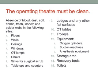 The operating theatre must be clean.
Absence of blood, dust, soil,
debris, trash, insects and
spider webs in the following
sites:
1. Floors
2. Walls
3. Ceilings
4. Windows
5. OT lamps
6. Chairs
7. Sinks for surgical scrub
8. Tabletops and counters
9. Ledges and any other
flat surfaces
10. OT tables
11. Trolleys
12. Equipment:
a. Oxygen cylinders
b. Suction machines
c. Anesthesia equipment
13. Storage area
14. Recovery beds
15. Toilets
 