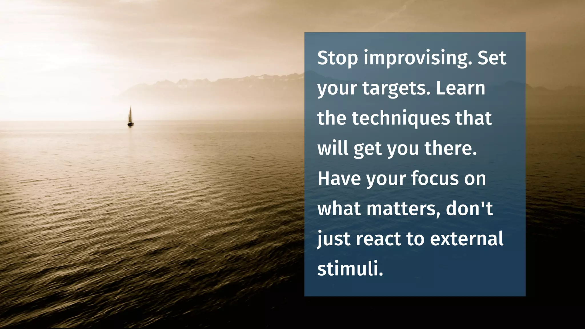 Stop improvising. Set
your targets. Learn
the techniques that
will get you there.
Have your focus on
what matters, don't
just react to external
stimuli.
 
