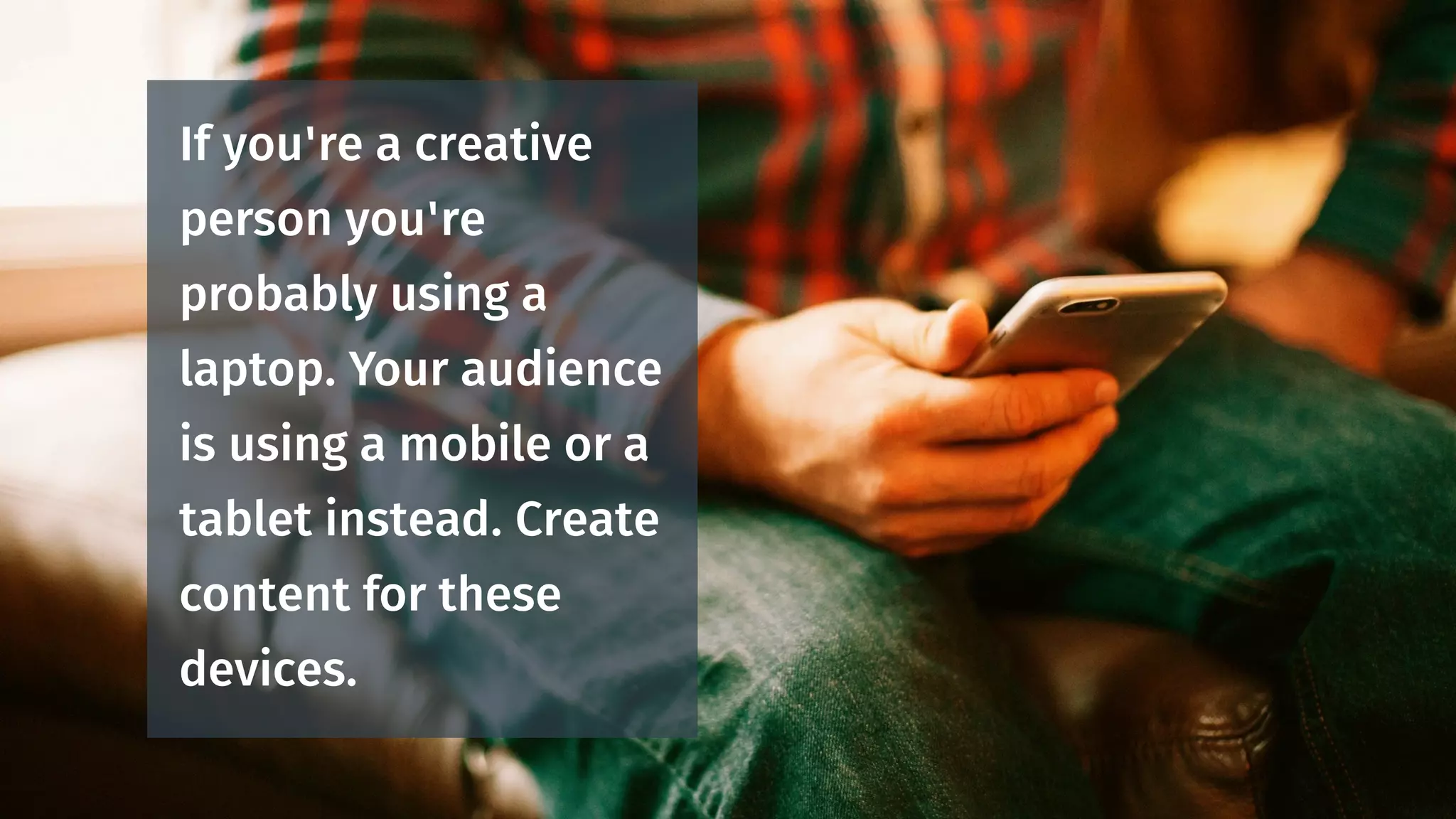 If you're a creative
person you're
probably using a
laptop. Your audience
is using a mobile or a
tablet instead. Create
content for these
devices.
 