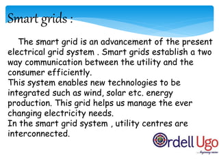 Smart grids :
The smart grid is an advancement of the present
electrical grid system . Smart grids establish a two
way communication between the utility and the
consumer efficiently.
This system enables new technologies to be
integrated such as wind, solar etc. energy
production. This grid helps us manage the ever
changing electricity needs.
In the smart grid system , utility centres are
interconnected.
 
