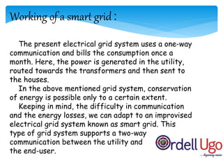 Working of a smart grid :
The present electrical grid system uses a one-way
communication and bills the consumption once a
month. Here, the power is generated in the utility,
routed towards the transformers and then sent to
the houses.
In the above mentioned grid system, conservation
of energy is possible only to a certain extent.
Keeping in mind, the difficulty in communication
and the energy losses, we can adapt to an improvised
electrical grid system known as smart grid. This
type of grid system supports a two-way
communication between the utility and
the end-user.
 