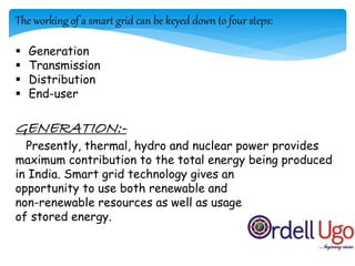 The working of a smart grid can be keyed down to four steps:
 Generation
 Transmission
 Distribution
 End-user
GENERATION:-
Presently, thermal, hydro and nuclear power provides
maximum contribution to the total energy being produced
in India. Smart grid technology gives an
opportunity to use both renewable and
non-renewable resources as well as usage
of stored energy.
 