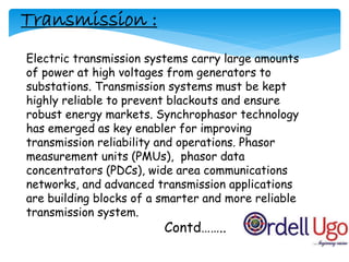 Electric transmission systems carry large amounts
of power at high voltages from generators to
substations. Transmission systems must be kept
highly reliable to prevent blackouts and ensure
robust energy markets. Synchrophasor technology
has emerged as key enabler for improving
transmission reliability and operations. Phasor
measurement units (PMUs), phasor data
concentrators (PDCs), wide area communications
networks, and advanced transmission applications
are building blocks of a smarter and more reliable
transmission system.
Contd……..
Transmission :
 