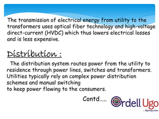 The transmission of electrical energy from utility to the
transformers uses optical fiber technology and high-voltage
direct-current (HVDC) which thus lowers electrical losses
and is less expensive.
Distribution :
Contd…..
The distribution system routes power from the utility to
residence through power lines, switches and transformers.
Utilities typically rely on complex power distribution
schemes and manual switching
to keep power flowing to the consumers.
 