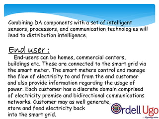 Combining DA components with a set of intelligent
sensors, processors, and communication technologies will
lead to distribution intelligence.
End user :
End-users can be homes, commercial centers,
buildings etc. These are connected to the smart grid via
the smart meter. The smart meters control and manage
the flow of electricity to and from the end customer
and also provide information regarding the usage of
power. Each customer has a discrete domain comprised
of electricity premise and bidirectional communications
networks. Customer may as well generate,
store and feed electricity back
into the smart grid.
 