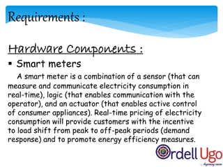 Requirements :
Hardware Components :
 Smart meters
A smart meter is a combination of a sensor (that can
measure and communicate electricity consumption in
real-time), logic (that enables communication with the
operator), and an actuator (that enables active control
of consumer appliances). Real-time pricing of electricity
consumption will provide customers with the incentive
to load shift from peak to off-peak periods (demand
response) and to promote energy efficiency measures.
 