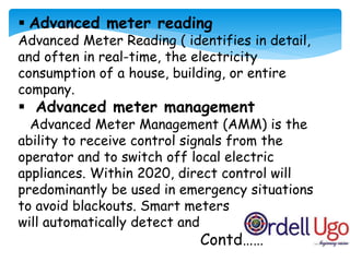  Advanced meter reading
Advanced Meter Reading ( identifies in detail,
and often in real-time, the electricity
consumption of a house, building, or entire
company.
 Advanced meter management
Advanced Meter Management (AMM) is the
ability to receive control signals from the
operator and to switch off local electric
appliances. Within 2020, direct control will
predominantly be used in emergency situations
to avoid blackouts. Smart meters
will automatically detect and
Contd……
 