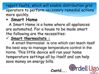 report faults, which will enable distribution grid
operators to perform necessary remedial actions
more quickly.
 Smart Home
A Smart Home is a home where all appliances
are automated. For a house to be made smart
the following are the necessities:
 Smart thermostats :
A smart thermostat is one which can teach itself
the best way to manage temperature control in the
home. This little device will run your home
temperature settings all by itself and can help
save money on energy bills.
Contd…..
 
