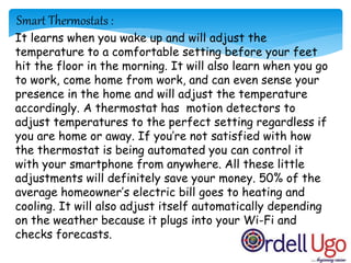 It learns when you wake up and will adjust the
temperature to a comfortable setting before your feet
hit the floor in the morning. It will also learn when you go
to work, come home from work, and can even sense your
presence in the home and will adjust the temperature
accordingly. A thermostat has motion detectors to
adjust temperatures to the perfect setting regardless if
you are home or away. If you’re not satisfied with how
the thermostat is being automated you can control it
with your smartphone from anywhere. All these little
adjustments will definitely save your money. 50% of the
average homeowner’s electric bill goes to heating and
cooling. It will also adjust itself automatically depending
on the weather because it plugs into your Wi-Fi and
checks forecasts.
Smart Thermostats :
 