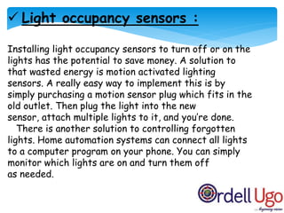  Light occupancy sensors :
Installing light occupancy sensors to turn off or on the
lights has the potential to save money. A solution to
that wasted energy is motion activated lighting
sensors. A really easy way to implement this is by
simply purchasing a motion sensor plug which fits in the
old outlet. Then plug the light into the new
sensor, attach multiple lights to it, and you’re done.
There is another solution to controlling forgotten
lights. Home automation systems can connect all lights
to a computer program on your phone. You can simply
monitor which lights are on and turn them off
as needed.
 