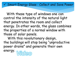  Smart Energy Glass : Collect and Save Power
With these type of windows one can
control the intensity of the natural light
that penetrates the room and collect
energy. In other words, the glass combines
the properties of a normal window with
those of solar panels.
With this revolutionary design,
the buildings will stop being “unproductive
power drains” and generate their own
energy.
 