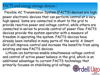 FACTS and energy storage devices :
Flexible AC Transmission System (FACTS) devices are high
power electronic devices that can perform control at a very
high speed. Some are connected in shunt to the grid to
provide reactive power and voltage control, while others are
connected in series to provide control of power flow. FACTS
devices provide the system operator with a measure of
freedom in operating the system. FACTS devices have
already been installed in many parts of the world. A Smart
Grid will improve control and increase the benefits from using
existing and new FACTS devices.
Lithium-ion batteries enable simultaneous voltage control
and control of active power balance in the grid, which is an
additional advantage to current FACTS technology that
primarily focuses on stabilising grid voltage.
 