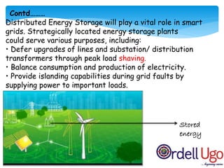 Distributed Energy Storage will play a vital role in smart
grids. Strategically located energy storage plants
could serve various purposes, including:
• Defer upgrades of lines and substation/ distribution
transformers through peak load shaving.
• Balance consumption and production of electricity.
• Provide islanding capabilities during grid faults by
supplying power to important loads.
Stored
energy
Contd………
 