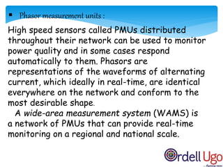 High speed sensors called PMUs distributed
throughout their network can be used to monitor
power quality and in some cases respond
automatically to them. Phasors are
representations of the waveforms of alternating
current, which ideally in real-time, are identical
everywhere on the network and conform to the
most desirable shape.
A wide-area measurement system (WAMS) is
a network of PMUs that can provide real-time
monitoring on a regional and national scale.
 Phasor measurement units :
 