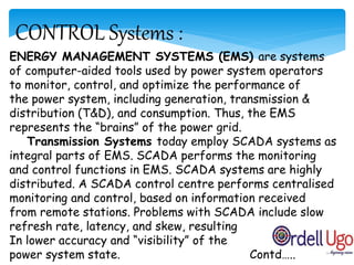 CONTROL Systems :
ENERGY MANAGEMENT SYSTEMS (EMS) are systems
of computer-aided tools used by power system operators
to monitor, control, and optimize the performance of
the power system, including generation, transmission &
distribution (T&D), and consumption. Thus, the EMS
represents the “brains” of the power grid.
Transmission Systems today employ SCADA systems as
integral parts of EMS. SCADA performs the monitoring
and control functions in EMS. SCADA systems are highly
distributed. A SCADA control centre performs centralised
monitoring and control, based on information received
from remote stations. Problems with SCADA include slow
refresh rate, latency, and skew, resulting
In lower accuracy and “visibility” of the
power system state. Contd…..
 