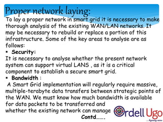 Proper network laying:
To lay a proper network in smart grid it is necessary to make
thorough analysis of the existing WAN/LAN networks. It
may be necessary to rebuild or replace a portion of this
infrastructure. Some of the key areas to analyse are as
follows:
 Security:
It is necessary to analyse whether the present network
system can support virtual LANS , as it is a critical
component to establish a secure smart grid.
 Bandwidth :
A Smart Grid implementation will regularly require massive,
multiple-terabyte data transfers between strategic points of
the WAN. We must know how much bandwidth is available
for data packets to be transferred and
whether the existing network can manage
Contd…….
 