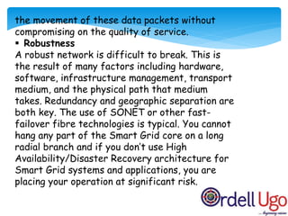 the movement of these data packets without
compromising on the quality of service.
 Robustness
A robust network is difficult to break. This is
the result of many factors including hardware,
software, infrastructure management, transport
medium, and the physical path that medium
takes. Redundancy and geographic separation are
both key. The use of SONET or other fast-
failover fibre technologies is typical. You cannot
hang any part of the Smart Grid core on a long
radial branch and if you don’t use High
Availability/Disaster Recovery architecture for
Smart Grid systems and applications, you are
placing your operation at significant risk.
 