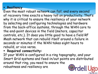  Resiliency
Even the most robust network can fail, and every second
of recovery time exacts a heavy toll on productivity. That’s
why it is critical to ensure the resiliency of your network
by selecting and configuring technologies and hardware
from the back-office systems, through the WAN core to
the end-point devices in the field (meters, capacitor
controls, etc.). It does you little good to have a field RF
Mesh network that can rebuild itself around a failure in
seconds or minutes if the WAN takes eight hours to
rebuild, or vice versa.
 Required connectivity:
If your WAN is configured in a ring topography, and your
Smart Grid systems and feed-in/out points are distributed
around that ring, you need to ensure the
robustness and resiliency are
 