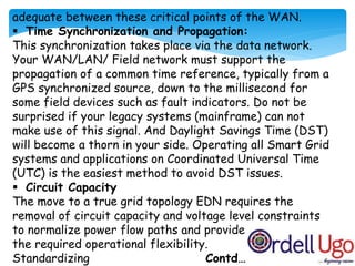 adequate between these critical points of the WAN.
 Time Synchronization and Propagation:
This synchronization takes place via the data network.
Your WAN/LAN/ Field network must support the
propagation of a common time reference, typically from a
GPS synchronized source, down to the millisecond for
some field devices such as fault indicators. Do not be
surprised if your legacy systems (mainframe) can not
make use of this signal. And Daylight Savings Time (DST)
will become a thorn in your side. Operating all Smart Grid
systems and applications on Coordinated Universal Time
(UTC) is the easiest method to avoid DST issues.
 Circuit Capacity
The move to a true grid topology EDN requires the
removal of circuit capacity and voltage level constraints
to normalize power flow paths and provide
the required operational flexibility.
Standardizing Contd…..
 