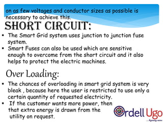 on as few voltages and conductor sizes as possible is
necessary to achieve this.
 The Smart Grid system uses junction to junction fuse
system.
 Smart Fuses can also be used which are sensitive
enough to overcome from the short circuit and it also
helps to protect the electric machines.
Over Loading:
 The chances of overloading in smart grid system is very
bleak , because here the user is restricted to use only a
certain quantity of requested electricity.
 If the customer wants more power, then
that extra energy is drawn from the
utility on request.
 