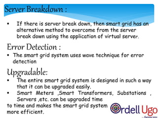 Server Breakdown :
 If there is server break down, then smart grid has an
alternative method to overcome from the server
break down using the application of virtual server.
Error Detection :
 The smart grid system uses wave technique for error
detection
Upgradable:
 The entire smart grid system is designed in such a way
that it can be upgraded easily.
 Smart Meters ,Smart Transformers, Substations ,
Servers ,etc. can be upgraded time
to time and makes the smart grid system
more efficient.
 