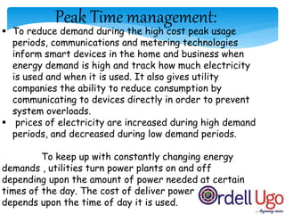 Peak Time management:
 To reduce demand during the high cost peak usage
periods, communications and metering technologies
inform smart devices in the home and business when
energy demand is high and track how much electricity
is used and when it is used. It also gives utility
companies the ability to reduce consumption by
communicating to devices directly in order to prevent
system overloads.
 prices of electricity are increased during high demand
periods, and decreased during low demand periods.
To keep up with constantly changing energy
demands , utilities turn power plants on and off
depending upon the amount of power needed at certain
times of the day. The cost of deliver power
depends upon the time of day it is used.
 