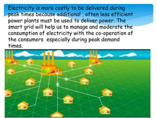 Electricity is more costly to be delivered during
peak times because additional , often less efficient
power plants must be used to deliver power. The
smart grid will help us to manage and moderate the
consumption of electricity with the co-operation of
the consumers especially during peak demand
times.
 