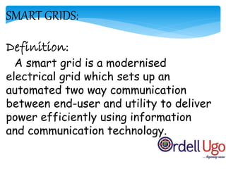 SMART GRIDS:
Definition:
A smart grid is a modernised
electrical grid which sets up an
automated two way communication
between end-user and utility to deliver
power efficiently using information
and communication technology.
 