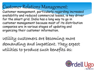 Customer Relations Management:
Customer management, particularly regarding increased
availability and reduced commercial losses, is key driver
for the smart grid. India has a long way to go in
customer management because most of its distribution
companies are in various stages of updating and
organizing their customer information.
Utility customers are becoming more
demanding and impatient. They expect
utilities to produce such benefits as:
 