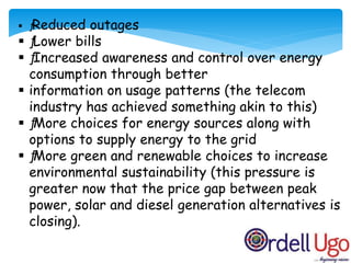  ƒReduced outages
 ƒLower bills
 ƒIncreased awareness and control over energy
consumption through better
 information on usage patterns (the telecom
industry has achieved something akin to this)
 ƒMore choices for energy sources along with
options to supply energy to the grid
 ƒMore green and renewable choices to increase
environmental sustainability (this pressure is
greater now that the price gap between peak
power, solar and diesel generation alternatives is
closing).
 
