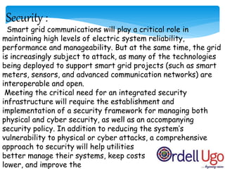 Security :
Smart grid communications will play a critical role in
maintaining high levels of electric system reliability,
performance and manageability. But at the same time, the grid
is increasingly subject to attack, as many of the technologies
being deployed to support smart grid projects (such as smart
meters, sensors, and advanced communication networks) are
interoperable and open.
Meeting the critical need for an integrated security
infrastructure will require the establishment and
implementation of a security framework for managing both
physical and cyber security, as well as an accompanying
security policy. In addition to reducing the system’s
vulnerability to physical or cyber attacks, a comprehensive
approach to security will help utilities
better manage their systems, keep costs
lower, and improve the
 