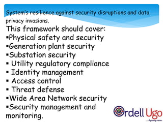 System’s resilience against security disruptions and data
privacy invasions.
This framework should cover:
Physical safety and security
Generation plant security
Substation security
 Utility regulatory compliance
 Identity management
 Access control
 Threat defense
Wide Area Network security
Security management and
monitoring.
 