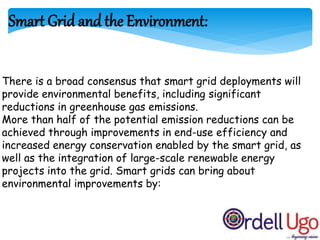 There is a broad consensus that smart grid deployments will
provide environmental benefits, including significant
reductions in greenhouse gas emissions.
More than half of the potential emission reductions can be
achieved through improvements in end-use efficiency and
increased energy conservation enabled by the smart grid, as
well as the integration of large-scale renewable energy
projects into the grid. Smart grids can bring about
environmental improvements by:
Smart Grid and the Environment:
 