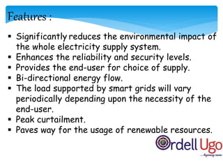 Features :
 Significantly reduces the environmental impact of
the whole electricity supply system.
 Enhances the reliability and security levels.
 Provides the end-user for choice of supply.
 Bi-directional energy flow.
 The load supported by smart grids will vary
periodically depending upon the necessity of the
end-user.
 Peak curtailment.
 Paves way for the usage of renewable resources.
 
