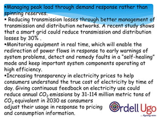 Managing peak load through demand response rather than
spinning reserves.
 Reducing transmission losses through better management of
transmission and distribution networks. A recent study shows
that a smart grid could reduce transmission and distribution
losses by 30% .
Monitoring equipment in real time, which will enable the
redirection of power flows in response to early warnings of
system problems, detect and remedy faults in a “self-healing”
mode and keep important system components operating at
high efficiency.
Increasing transparency in electricity prices to help
consumers understand the true cost of electricity by time of
day. Giving continuous feedback on electricity use could
reduce annual CO2 emissions by 31-114 million metric tons of
CO2 equivalent in 2030 as consumers
adjust their usage in response to pricing
and consumption information.
 