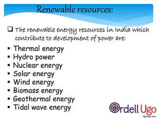Renewable resources:
 The renewable energy resources in India which
contribute to development of power are:
 Thermal energy
 Hydro power
 Nuclear energy
 Solar energy
 Wind energy
 Biomass energy
 Geothermal energy
 Tidal wave energy
 