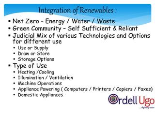 Integration of Renewables :
 Net Zero – Energy / Water / Waste
 Green Community – Self Sufficient & Reliant
 Judicial Mix of various Technologies and Options
for different use
 Use or Supply
 Draw or Store
 Storage Options
 Type of Use
 Heating /Cooling
 Illumination / Ventilation
 Machine Operations
 Appliance Powering ( Computers / Printers / Copiers / Faxes)
 Domestic Appliances
5/9/2015
 