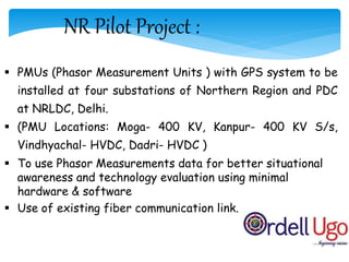 NR Pilot Project :
 PMUs (Phasor Measurement Units ) with GPS system to be
installed at four substations of Northern Region and PDC
at NRLDC, Delhi.
 (PMU Locations: Moga- 400 KV, Kanpur- 400 KV S/s,
Vindhyachal- HVDC, Dadri- HVDC )
 To use Phasor Measurements data for better situational
awareness and technology evaluation using minimal
hardware & software
 Use of existing fiber communication link.
 