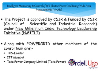 Intelligent Monitoring & Control of WR Electric Power Grid Using Wide Area
Measurements (WAMs)
 The Project is approved by CSIR & Funded by CSIR
(Council of Scientific and Industrial Research)
under New Millennium India Technology Leadership
Initiative (NMITLI)
 Along with POWERGRID other members of the
consortium are:-
 TCS-Leader
 IIT Mumbai
 Tata Power Company Limited (Tata Power)
5/9/2015
 